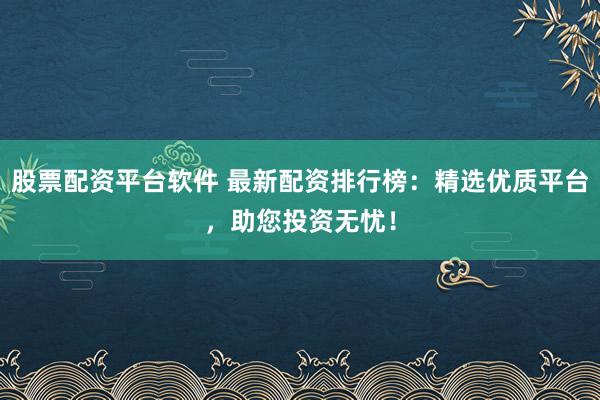 股票配资平台软件 最新配资排行榜：精选优质平台，助您投资无忧！