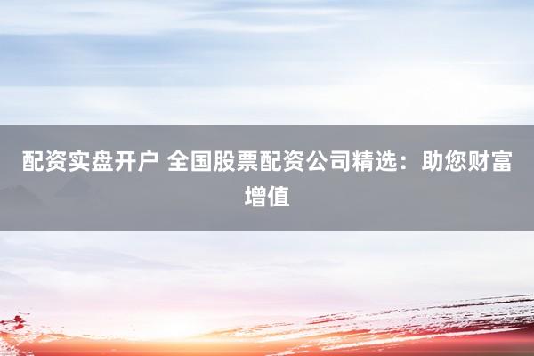 配资实盘开户 全国股票配资公司精选：助您财富增值