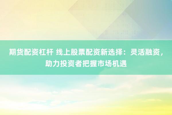 期货配资杠杆 线上股票配资新选择：灵活融资，助力投资者把握市场机遇