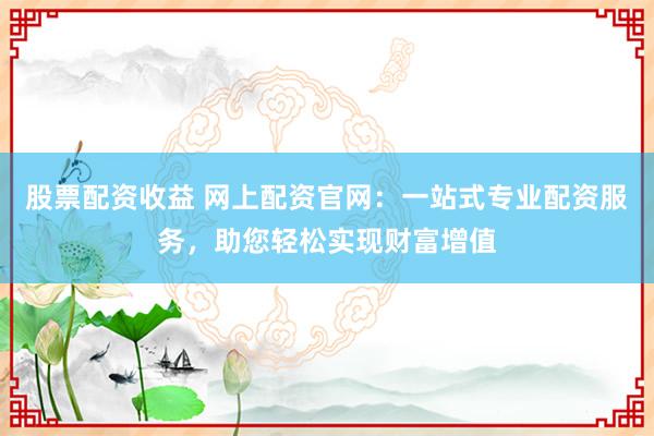 股票配资收益 网上配资官网：一站式专业配资服务，助您轻松实现财富增值