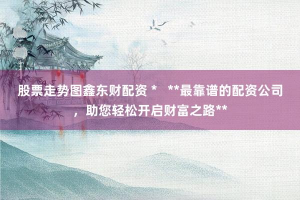 股票走势图鑫东财配资 *   **最靠谱的配资公司，助您轻松开启财富之路**