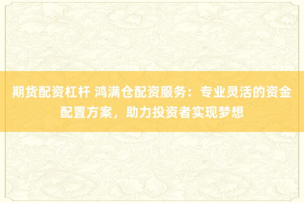 期货配资杠杆 鸿满仓配资服务：专业灵活的资金配置方案，助力投资者实现梦想