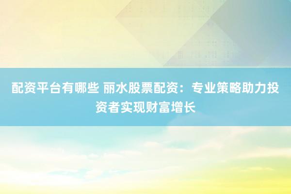 配资平台有哪些 丽水股票配资：专业策略助力投资者实现财富增长