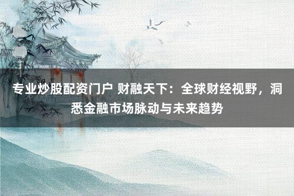 专业炒股配资门户 财融天下：全球财经视野，洞悉金融市场脉动与未来趋势