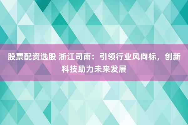 股票配资选股 浙江司南：引领行业风向标，创新科技助力未来发展
