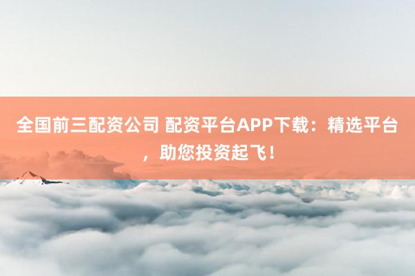 全国前三配资公司 配资平台APP下载：精选平台，助您投资起飞！