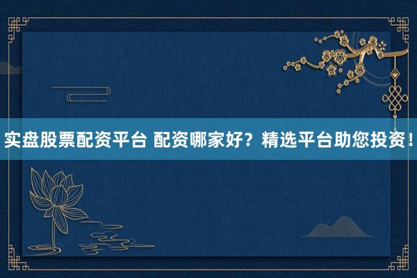 实盘股票配资平台 配资哪家好？精选平台助您投资！