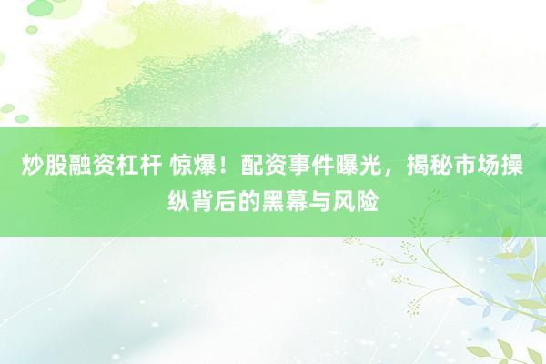 炒股融资杠杆 惊爆！配资事件曝光，揭秘市场操纵背后的黑幕与风险