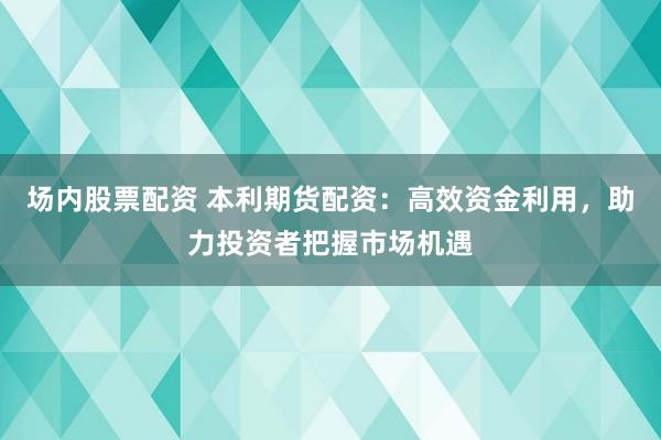 场内股票配资 本利期货配资：高效资金利用，助力投资者把握市场机遇