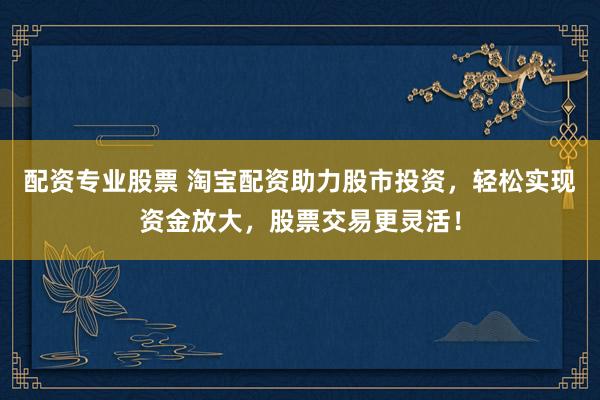 配资专业股票 淘宝配资助力股市投资，轻松实现资金放大，股票交易更灵活！