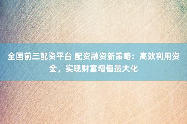全国前三配资平台 配资融资新策略：高效利用资金，实现财富增值最大化