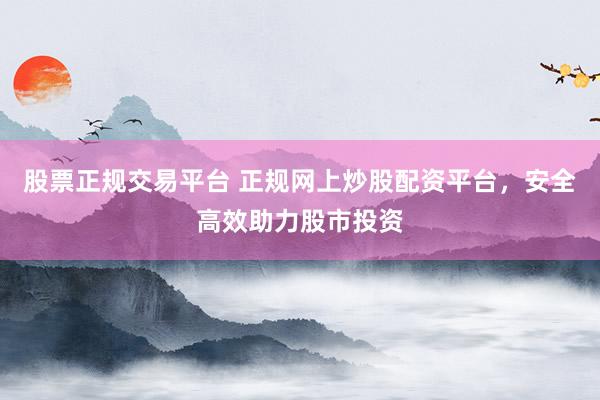 股票正规交易平台 正规网上炒股配资平台，安全高效助力股市投资
