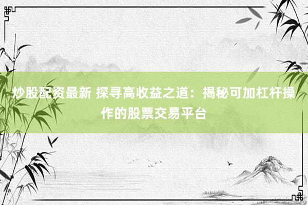 炒股配资最新 探寻高收益之道：揭秘可加杠杆操作的股票交易平台