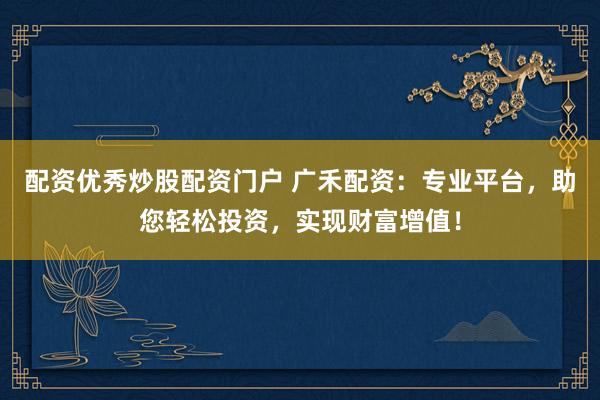 配资优秀炒股配资门户 广禾配资：专业平台，助您轻松投资，实现财富增值！