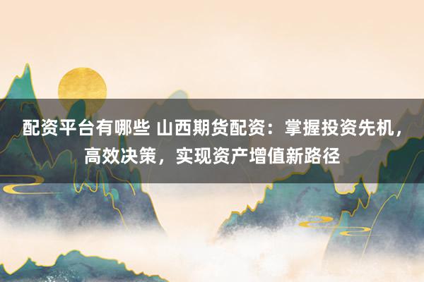 配资平台有哪些 山西期货配资：掌握投资先机，高效决策，实现资产增值新路径