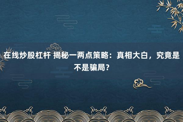 在线炒股杠杆 揭秘一两点策略：真相大白，究竟是不是骗局？