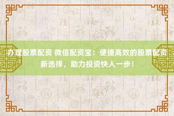 办理股票配资 微信配资宝：便捷高效的股票配资新选择，助力投资快人一步！