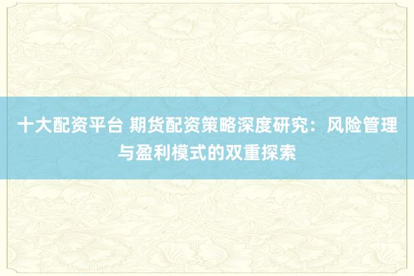 十大配资平台 期货配资策略深度研究：风险管理与盈利模式的双重探索