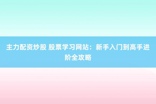 主力配资炒股 股票学习网站：新手入门到高手进阶全攻略
