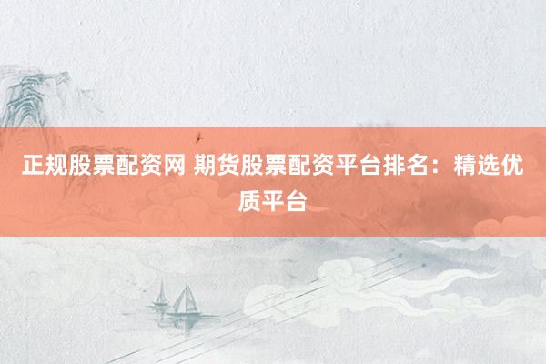 正规股票配资网 期货股票配资平台排名：精选优质平台