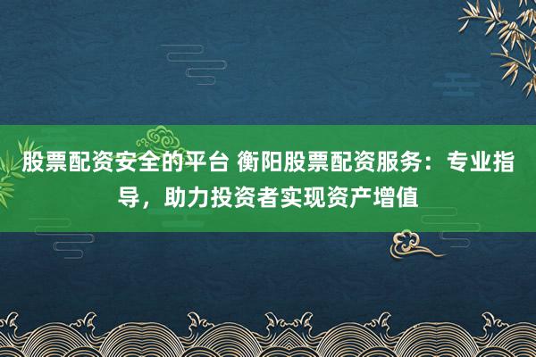 股票配资安全的平台 衡阳股票配资服务：专业指导，助力投资者实现资产增值