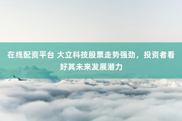 在线配资平台 大立科技股票走势强劲，投资者看好其未来发展潜力