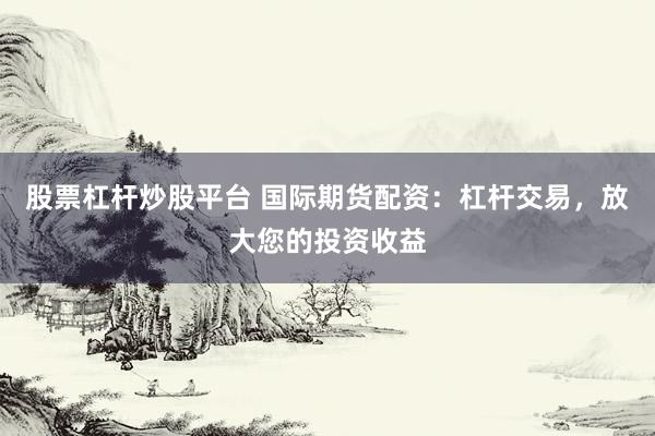 股票杠杆炒股平台 国际期货配资：杠杆交易，放大您的投资收益