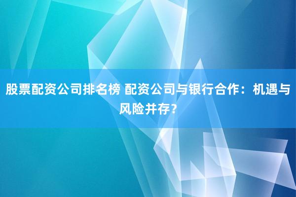 股票配资公司排名榜 配资公司与银行合作：机遇与风险并存？