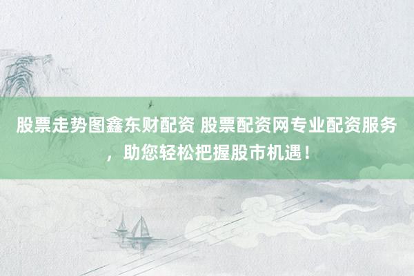 股票走势图鑫东财配资 股票配资网专业配资服务，助您轻松把握股市机遇！