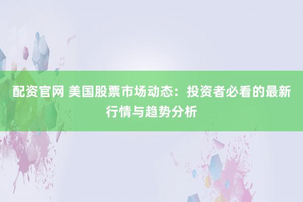配资官网 美国股票市场动态：投资者必看的最新行情与趋势分析
