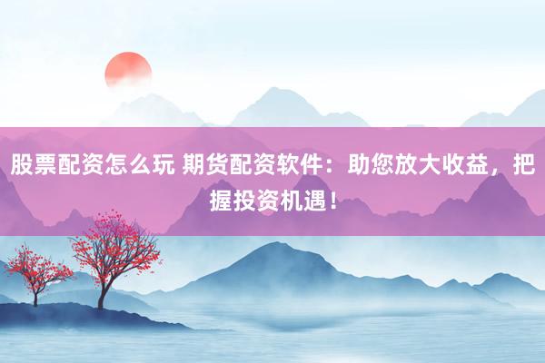 股票配资怎么玩 期货配资软件：助您放大收益，把握投资机遇！