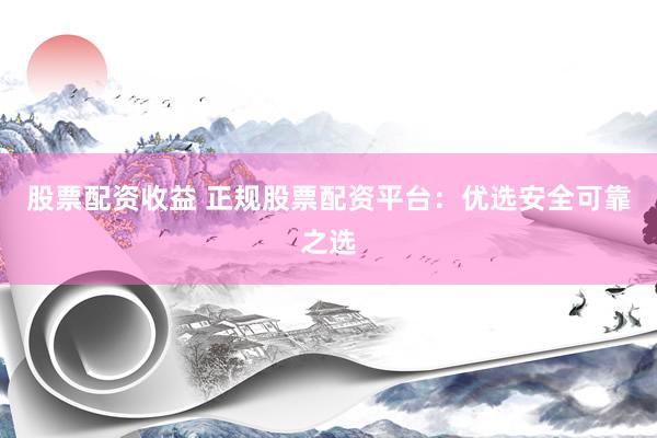 股票配资收益 正规股票配资平台：优选安全可靠之选