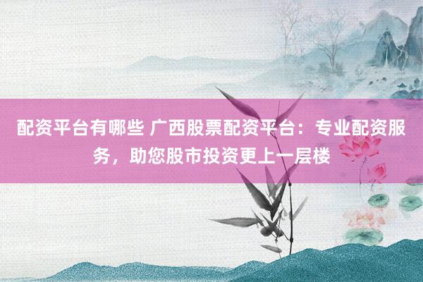 配资平台有哪些 广西股票配资平台：专业配资服务，助您股市投资更上一层楼