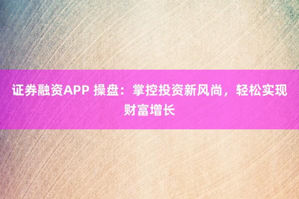 证券融资APP 操盘：掌控投资新风尚，轻松实现财富增长