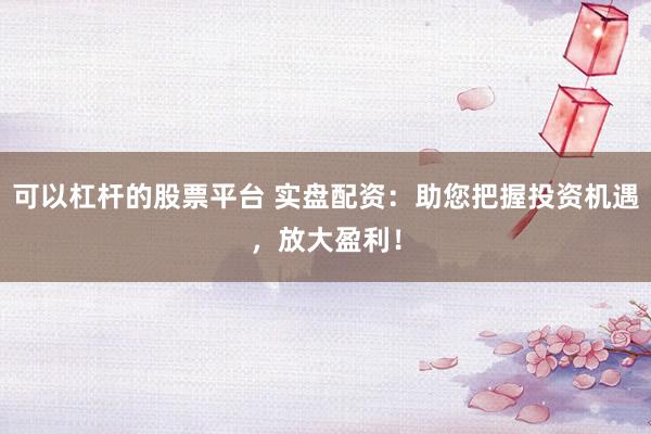 可以杠杆的股票平台 实盘配资：助您把握投资机遇，放大盈利！