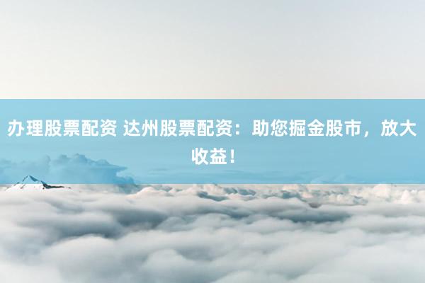 办理股票配资 达州股票配资：助您掘金股市，放大收益！