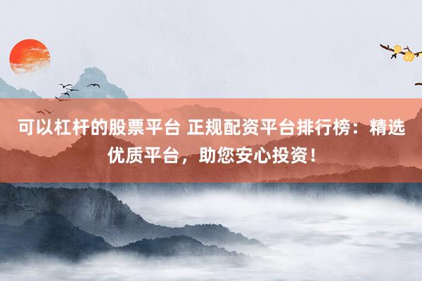 可以杠杆的股票平台 正规配资平台排行榜：精选优质平台，助您安心投资！
