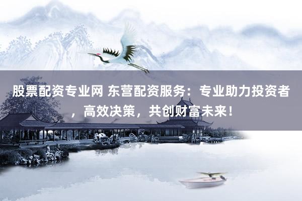 股票配资专业网 东营配资服务：专业助力投资者，高效决策，共创财富未来！