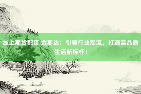 线上期货配资 金斯达：引领行业潮流，打造高品质生活新标杆！