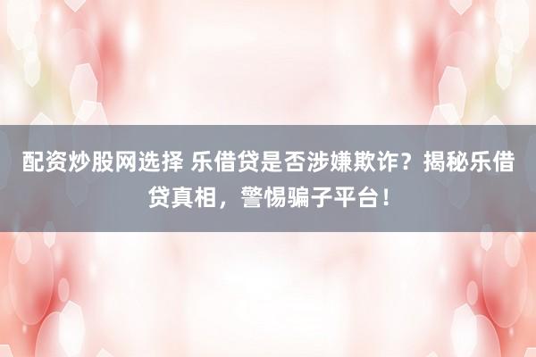 配资炒股网选择 乐借贷是否涉嫌欺诈？揭秘乐借贷真相，警惕骗子平台！
