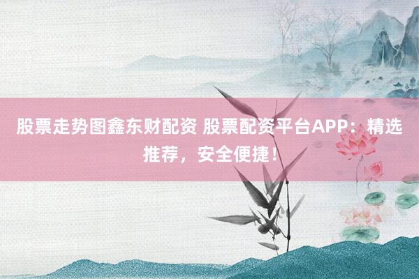 股票走势图鑫东财配资 股票配资平台APP：精选推荐，安全便捷！