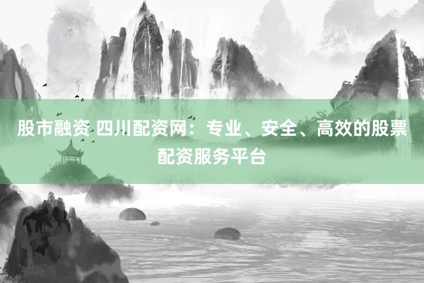 股市融资 四川配资网：专业、安全、高效的股票配资服务平台