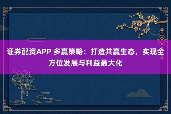 证券配资APP 多赢策略：打造共赢生态，实现全方位发展与利益最大化