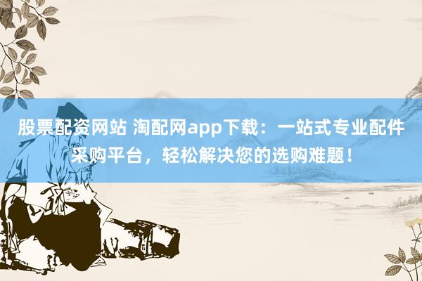 股票配资网站 淘配网app下载：一站式专业配件采购平台，轻松解决您的选购难题！