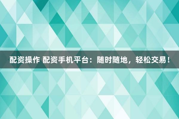 配资操作 配资手机平台：随时随地，轻松交易！