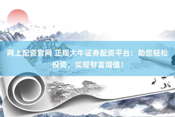 网上配资官网 正规大牛证券配资平台：助您轻松投资，实现财富增值！