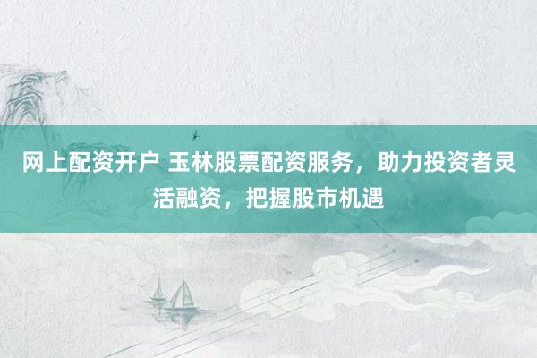 网上配资开户 玉林股票配资服务，助力投资者灵活融资，把握股市机遇