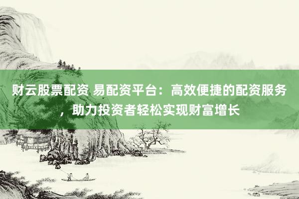 财云股票配资 易配资平台：高效便捷的配资服务，助力投资者轻松实现财富增长
