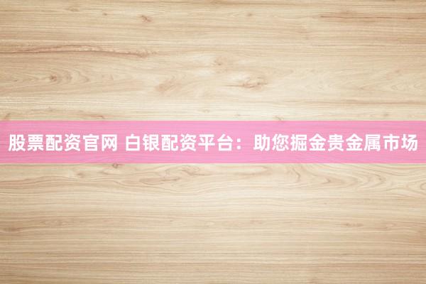股票配资官网 白银配资平台：助您掘金贵金属市场