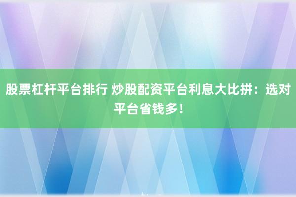 股票杠杆平台排行 炒股配资平台利息大比拼：选对平台省钱多！